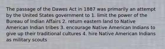 The passage of the Dawes Act in 1887 was primarily an attempt by the United States government to 1. limit the power of the Bureau of Indian Affairs 2. return eastern land to Native American Indian tribes 3. encourage Native American Indians to give up their traditional cultures 4. hire Native American Indians as military scouts