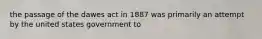 the passage of the dawes act in 1887 was primarily an attempt by the united states government to