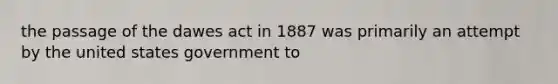 the passage of the dawes act in 1887 was primarily an attempt by the united states government to