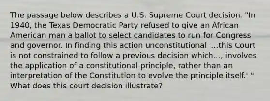 The passage below describes a U.S. Supreme Court decision. "In 1940, the Texas Democratic Party refused to give an African American man a ballot to select candidates to run for Congress and governor. In finding this action unconstitutional '...this Court is not constrained to follow a previous decision which..., involves the application of a constitutional principle, rather than an interpretation of the Constitution to evolve the principle itself.' " What does this court decision illustrate?