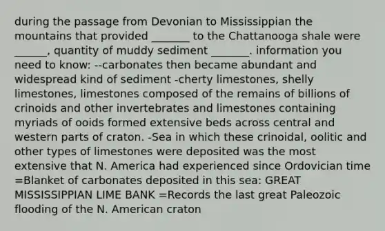 during the passage from Devonian to Mississippian the mountains that provided _______ to the Chattanooga shale were ______, quantity of muddy sediment _______. information you need to know: --carbonates then became abundant and widespread kind of sediment -cherty limestones, shelly limestones, limestones composed of the remains of billions of crinoids and other invertebrates and limestones containing myriads of ooids formed extensive beds across central and western parts of craton. -Sea in which these crinoidal, oolitic and other types of limestones were deposited was the most extensive that N. America had experienced since Ordovician time =Blanket of carbonates deposited in this sea: GREAT MISSISSIPPIAN LIME BANK =Records the last great Paleozoic flooding of the N. American craton