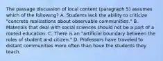 The passage discussion of local content (paragraph 5) assumes which of the following? A. Students lack the ability to criticize "concrete realizations about observable communities." B. Materials that deal with social sciences should not be a part of a rooted education. C. There is an "artificial boundary between the roles of student and citizen." D. Professors have traveled to distant communities more often than have the students they teach.