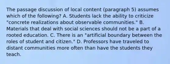 The passage discussion of local content (paragraph 5) assumes which of the following? A. Students lack the ability to criticize "concrete realizations about observable communities." B. Materials that deal with social sciences should not be a part of a rooted education. C. There is an "artificial boundary between the roles of student and citizen." D. Professors have traveled to distant communities more often than have the students they teach.