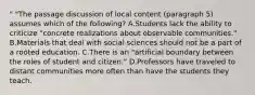 " "The passage discussion of local content (paragraph 5) assumes which of the following? A.Students lack the ability to criticize "concrete realizations about observable communities." B.Materials that deal with social sciences should not be a part of a rooted education. C.There is an "artificial boundary between the roles of student and citizen." D.Professors have traveled to distant communities more often than have the students they teach.