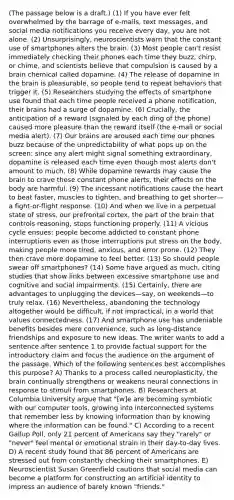 (The passage below is a draft.) (1) If you have ever felt overwhelmed by the barrage of e-mails, text messages, and social media notifications you receive every day, you are not alone. (2) Unsurprisingly, neuroscientists warn that the constant use of smartphones alters the brain. (3) Most people can't resist immediately checking their phones each time they buzz, chirp, or chime, and scientists believe that compulsion is caused by a brain chemical called dopamine. (4) The release of dopamine in the brain is pleasurable, so people tend to repeat behaviors that trigger it. (5) Researchers studying the effects of smartphone use found that each time people received a phone notification, their brains had a surge of dopamine. (6) Crucially, the anticipation of a reward (signaled by each ding of the phone) caused more pleasure than the reward itself (the e-mail or social media alert). (7) Our brains are aroused each time our phones buzz because of the unpredictability of what pops up on the screen: since any alert might signal something extraordinary, dopamine is released each time even though most alerts don't amount to much. (8) While dopamine rewards may cause the brain to crave these constant phone alerts, their effects on the body are harmful. (9) The incessant notifications cause the heart to beat faster, muscles to tighten, and breathing to get shorter—a fight-or-flight response. (10) And when we live in a perpetual state of stress, our prefrontal cortex, the part of the brain that controls reasoning, stops functioning properly. (11) A vicious cycle ensues: people become addicted to constant phone interruptions even as those interruptions put stress on the body, making people more tired, anxious, and error prone. (12) They then crave more dopamine to feel better. (13) So should people swear off smartphones? (14) Some have argued as much, citing studies that show links between excessive smartphone use and cognitive and social impairments. (15) Certainly, there are advantages to unplugging the devices—say, on weekends—to truly relax. (16) Nevertheless, abandoning the technology altogether would be difficult, if not impractical, in a world that values connectedness. (17) And smartphone use has undeniable benefits besides mere convenience, such as long-distance friendships and exposure to new ideas. The writer wants to add a sentence after sentence 1 to provide factual support for the introductory claim and focus the audience on the argument of the passage. Which of the following sentences best accomplishes this purpose? A) Thanks to a process called neuroplasticity, the brain continually strengthens or weakens neural connections in response to stimuli from smartphones. B) Researchers at Columbia University argue that "[w]e are becoming symbiotic with our computer tools, growing into interconnected systems that remember less by knowing information than by knowing where the information can be found." C) According to a recent Gallup Poll, only 21 percent of Americans say they "rarely" or "never" feel mental or emotional strain in their day-to-day lives. D) A recent study found that 86 percent of Americans are stressed out from constantly checking their smartphones. E) Neuroscientist Susan Greenfield cautions that social media can become a platform for constructing an artificial identity to impress an audience of barely known "friends."