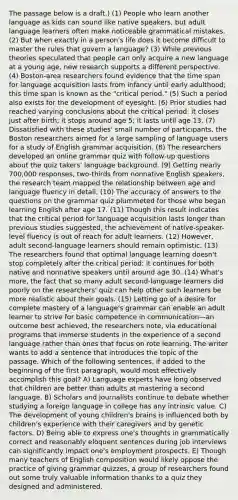 The passage below is a draft.) (1) People who learn another language as kids can sound like native speakers, but adult language learners often make noticeable grammatical mistakes. (2) But when exactly in a person's life does it become difficult to master the rules that govern a language? (3) While previous theories speculated that people can only acquire a new language at a young age, new research supports a different perspective. (4) Boston-area researchers found evidence that the time span for language acquisition lasts from infancy until early adulthood; this time span is known as the "critical period." (5) Such a period also exists for the development of eyesight. (6) Prior studies had reached varying conclusions about the critical period: it closes just after birth; it stops around age 5; it lasts until age 13. (7) Dissatisfied with these studies' small number of participants, the Boston researchers aimed for a large sampling of language users for a study of English grammar acquisition. (8) The researchers developed an online grammar quiz with follow-up questions about the quiz takers' language background. (9) Getting nearly 700,000 responses, two-thirds from nonnative English speakers, the research team mapped the relationship between age and language fluency in detail. (10) The accuracy of answers to the questions on the grammar quiz plummeted for those who began learning English after age 17. (11) Though this result indicates that the critical period for language acquisition lasts longer than previous studies suggested, the achievement of native-speaker-level fluency is out of reach for adult learners. (12) However, adult second-language learners should remain optimistic. (13) The researchers found that optimal language learning doesn't stop completely after the critical period: it continues for both native and nonnative speakers until around age 30. (14) What's more, the fact that so many adult second-language learners did poorly on the researchers' quiz can help other such learners be more realistic about their goals. (15) Letting go of a desire for complete mastery of a language's grammar can enable an adult learner to strive for basic competence in communication—an outcome best achieved, the researchers note, via educational programs that immerse students in the experience of a second language rather than ones that focus on rote learning. The writer wants to add a sentence that introduces the topic of the passage. Which of the following sentences, if added to the beginning of the first paragraph, would most effectively accomplish this goal? A) Language experts have long observed that children are better than adults at mastering a second language. B) Scholars and journalists continue to debate whether studying a foreign language in college has any intrinsic value. C) The development of young children's brains is influenced both by children's experience with their caregivers and by genetic factors. D) Being able to express one's thoughts in grammatically correct and reasonably eloquent sentences during job interviews can significantly impact one's employment prospects. E) Though many teachers of English composition would likely oppose the practice of giving grammar quizzes, a group of researchers found out some truly valuable information thanks to a quiz they designed and administered.