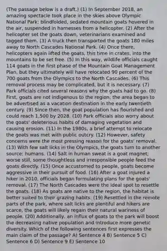 (The passage below is a draft.) (1) In September 2018, an amazing spectacle took place in the skies above Olympic National Park: blindfolded, sedated mountain goats hovered in the air, suspended in harnesses from a helicopter. (2) After the helicopter set the goats down, veterinarians examined and tagged them. (3) A truck then transported the goats 180 miles away to North Cascades National Park. (4) Once there, helicopters again lifted the goats, this time in crates, into the mountains to be set free. (5) In this way, wildlife officials caught 114 goats in the first phase of the Mountain Goat Management Plan, but they ultimately will have relocated 90 percent of the 700 goats from the Olympics to the North Cascades. (6) This removal process may be complicated, but it is necessary. (7) Park officials cited several reasons why the goats had to go. (8) First, goats are not indigenous to the region; the area began to be advertised as a vacation destination in the early twentieth century. (9) Since then, the goat population has flourished and could reach 1,500 by 2028. (10) Park officials also worry about the goats' deleterious habits of damaging vegetation and causing erosion. (11) In the 1980s, a brief attempt to relocate the goats was met with public outcry. (12) However, safety concerns were the most pressing reason for the goats' removal. (13) With few salt licks in the Olympics, the goats turn to another source: humans. (14) Salt in human sweat is a goat magnet; worse still, some thoughtless and irresponsible people feed the goats directly. (15) Once accustomed to people, goats become aggressive in their pursuit of food. (16) After a goat injured a hiker in 2010, officials began formulating plans for the goats' removal. (17) The North Cascades were the ideal spot to resettle the goats. (18) As goats are native to the region, the habitat is better suited to their grazing habits. (19) Resettled in the remote parts of the park, where salt licks are plentiful and hikers are scarce, the goats will likely regain their natural wariness of people. (20) Additionally, an influx of goats to the park will boost the decreasing native population and introduce more genetic diversity. Which of the following sentences first expresses the main claim of the passage? A) Sentence 4 B) Sentence 5 C) Sentence 6 D) Sentence 9 E) Sentence 10