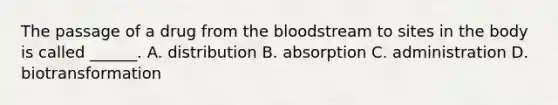 The passage of a drug from the bloodstream to sites in the body is called ______. A. distribution B. absorption C. administration D. biotransformation