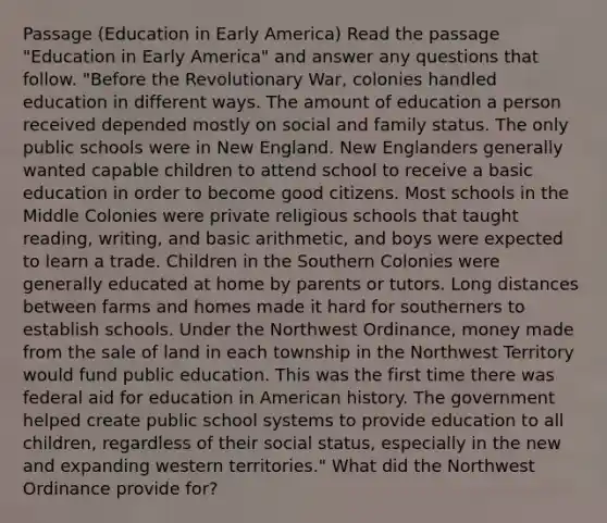 Passage (Education in Early America) Read the passage "Education in Early America" and answer any questions that follow. "Before the Revolutionary War, colonies handled education in different ways. The amount of education a person received depended mostly on social and family status. The only public schools were in New England. New Englanders generally wanted capable children to attend school to receive a basic education in order to become good citizens. Most schools in the Middle Colonies were private religious schools that taught reading, writing, and basic arithmetic, and boys were expected to learn a trade. Children in the Southern Colonies were generally educated at home by parents or tutors. Long distances between farms and homes made it hard for southerners to establish schools. Under the Northwest Ordinance, money made from the sale of land in each township in the Northwest Territory would fund public education. This was the first time there was federal aid for education in American history. The government helped create public school systems to provide education to all children, regardless of their social status, especially in the new and expanding western territories." What did the Northwest Ordinance provide for?