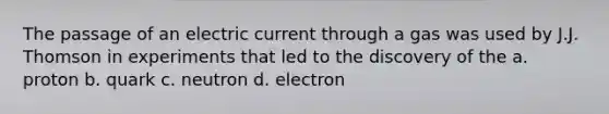 The passage of an electric current through a gas was used by J.J. Thomson in experiments that led to the discovery of the a. proton b. quark c. neutron d. electron