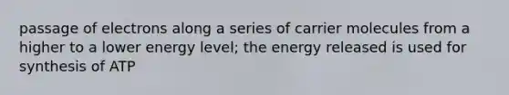 passage of electrons along a series of carrier molecules from a higher to a lower energy level; the energy released is used for synthesis of ATP