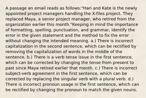 A passage an email reads as follows:"Hari and Kate is the newly appointed project managers handling the X-files project. They replaced Maya, a senior project manager, who retired from the organization earlier this month."Keeping in mind the importance of formatting, spelling, punctuation, and grammar, identify the error in the given statement and the method to fix the error without changing the intended meaning. a.) There is incorrect capitalization in the second sentence, which can be rectified by removing the capitalization of words in the middle of the sentence. b.) There is a verb tense issue in the first sentence, which can be corrected by changing the tense from present to past since Maya retired earlier that month. c.) There is incorrect subject-verb agreement in the first sentence, which can be corrected by replacing the singular verb with a plural verb. d.) There is incorrect pronoun usage in the first sentence, which can be rectified by changing the pronoun to match the given nouns.