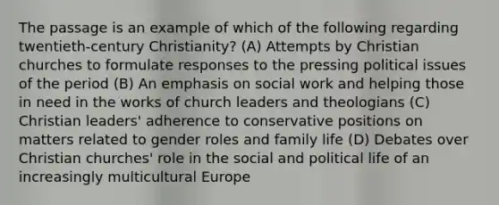 The passage is an example of which of the following regarding twentieth-century Christianity? (A) Attempts by Christian churches to formulate responses to the pressing political issues of the period (B) An emphasis on social work and helping those in need in the works of church leaders and theologians (C) Christian leaders' adherence to conservative positions on matters related to gender roles and family life (D) Debates over Christian churches' role in the social and political life of an increasingly multicultural Europe