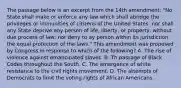 The passage below is an excerpt from the 14th amendment: "No State shall make or enforce any law which shall abridge the privileges or immunities of citizens of the United States; nor shall any State deprive any person of life, liberty, or property, without due process of law; nor deny to ay person within its jurisdiction the equal protection of the laws." This amendment was proposed by Congress in response to which of the following? A. The rise of violence against emancipated slaves. B. Th passage of Black Codes throughout the South. C. The emergence of white resistance to the civil rights movement. D. The attempts of Democrats to limit the voting rights of African Americans.