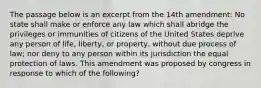 The passage below is an excerpt from the 14th amendment: No state shall make or enforce any law which shall abridge the privileges or immunities of citizens of the United States deprive any person of life, liberty, or property, without due process of law; nor deny to any person within its jurisdiction the equal protection of laws. This amendment was proposed by congress in response to which of the following?