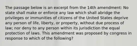 The passage below is an excerpt from the 14th amendment: No state shall make or enforce any law which shall abridge the privileges or immunities of citizens of the United States deprive any person of life, liberty, or property, without due process of law; nor deny to any person within its jurisdiction the equal protection of laws. This amendment was proposed by congress in response to which of the following?