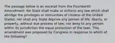 The passage below is an excerpt from the Fourteenth Amendment: No State shall make or enforce any law which shall abridge the privileges or immunities of citizens of the United States; nor shall any State deprive any person of life, liberty, or property, without due process of law; nor deny to any person within its jurisdiction the equal protection of the laws. This amendment was proposed by Congress in response to which of the following?