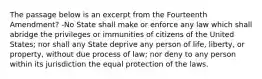 The passage below is an excerpt from the Fourteenth Amendment? -No State shall make or enforce any law which shall abridge the privileges or immunities of citizens of the United States; nor shall any State deprive any person of life, liberty, or property, without due process of law; nor deny to any person within its jurisdiction the equal protection of the laws.