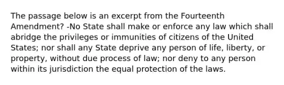 The passage below is an excerpt from the Fourteenth Amendment? -No State shall make or enforce any law which shall abridge the privileges or immunities of citizens of the United States; nor shall any State deprive any person of life, liberty, or property, without due process of law; nor deny to any person within its jurisdiction the equal protection of the laws.