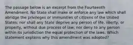 The passage below is an excerpt from the Fourteenth Amendment. No State shall make or enforce any law which shall abridge the privileges or immunities of citizens of the United States; nor shall any State deprive any person of life, liberty, or property, without due process of law; nor deny to any person within its jurisdiction the equal protection of the laws. Which statement explains why this amendment was adopted?