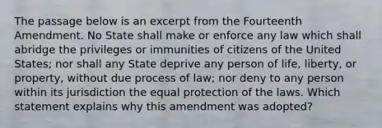 The passage below is an excerpt from the Fourteenth Amendment. No State shall make or enforce any law which shall abridge the privileges or immunities of citizens of the United States; nor shall any State deprive any person of life, liberty, or property, without due process of law; nor deny to any person within its jurisdiction the equal protection of the laws. Which statement explains why this amendment was adopted?