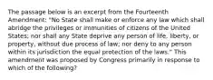 The passage below is an excerpt from the Fourteenth Amendment: "No State shall make or enforce any law which shall abridge the privileges or immunities of citizens of the United States; nor shall any State deprive any person of life, liberty, or property, without due process of law; nor deny to any person within its jurisdiction the equal protection of the laws." This amendment was proposed by Congress primarily in response to which of the following?