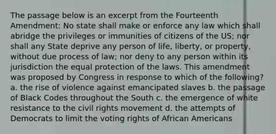 The passage below is an excerpt from the Fourteenth Amendment: No state shall make or enforce any law which shall abridge the privileges or immunities of citizens of the US; nor shall any State deprive any person of life, liberty, or property, without due process of law; nor deny to any person within its jurisdiction the equal protection of the laws. This amendment was proposed by Congress in response to which of the following? a. the rise of violence against emancipated slaves b. the passage of Black Codes throughout the South c. the emergence of white resistance to the civil rights movement d. the attempts of Democrats to limit the voting rights of African Americans