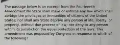 The passage below is an excerpt from the Fourteenth Amendment:No State shall make or enforce any law which shall abridge the privileges or immunities of citizens of the United States; nor shall any State deprive any person of life, liberty, or property, without due process of law; nor deny to any person within its jurisdiction the equal protection of the laws. This amendment was proposed by Congress in response to which of the following?