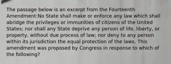 The passage below is an excerpt from the Fourteenth Amendment:No State shall make or enforce any law which shall abridge the privileges or immunities of citizens of the United States; nor shall any State deprive any person of life, liberty, or property, without due process of law; nor deny to any person within its jurisdiction the equal protection of the laws. This amendment was proposed by Congress in response to which of the following?