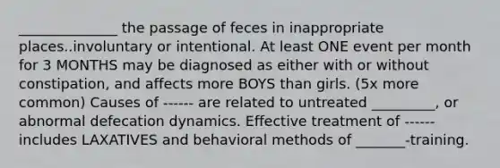 ______________ the passage of feces in inappropriate places..involuntary or intentional. At least ONE event per month for 3 MONTHS may be diagnosed as either with or without constipation, and affects more BOYS than girls. (5x more common) Causes of ------ are related to untreated _________, or abnormal defecation dynamics. Effective treatment of ------ includes LAXATIVES and behavioral methods of _______-training.