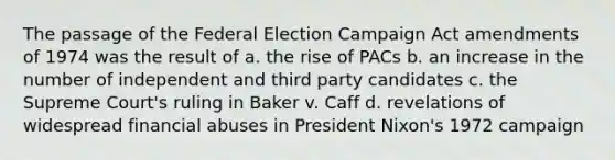 The passage of the Federal Election Campaign Act amendments of 1974 was the result of a. the rise of PACs b. an increase in the number of independent and third party candidates c. the Supreme Court's ruling in Baker v. Caff d. revelations of widespread financial abuses in President Nixon's 1972 campaign