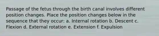 Passage of the fetus through the birth canal involves different position changes. Place the position changes below in the sequence that they occur: a. Internal rotation b. Descent c. Flexion d. External rotation e. Extension f. Expulsion