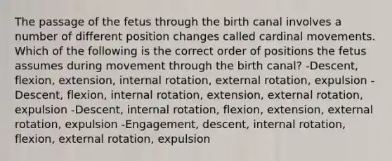 The passage of the fetus through the birth canal involves a number of different position changes called cardinal movements. Which of the following is the correct order of positions the fetus assumes during movement through the birth canal? -Descent, flexion, extension, internal rotation, external rotation, expulsion -Descent, flexion, internal rotation, extension, external rotation, expulsion -Descent, internal rotation, flexion, extension, external rotation, expulsion -Engagement, descent, internal rotation, flexion, external rotation, expulsion