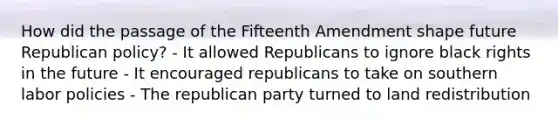 How did the passage of the Fifteenth Amendment shape future Republican policy? - It allowed Republicans to ignore black rights in the future - It encouraged republicans to take on southern labor policies - The republican party turned to land redistribution