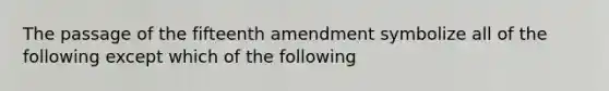 The passage of the fifteenth amendment symbolize all of the following except which of the following