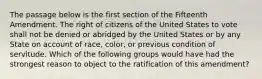 The passage below is the first section of the Fifteenth Amendment. The right of citizens of the United States to vote shall not be denied or abridged by the United States or by any State on account of race, color, or previous condition of servitude. Which of the following groups would have had the strongest reason to object to the ratification of this amendment?