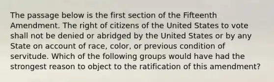 The passage below is the first section of the Fifteenth Amendment. The right of citizens of the United States to vote shall not be denied or abridged by the United States or by any State on account of race, color, or previous condition of servitude. Which of the following groups would have had the strongest reason to object to the ratification of this amendment?