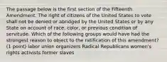 The passage below is the first section of the Fifteenth Amendment. The right of citizens of the United States to vote shall not be denied or abridged by the United States or by any State on account of race, color, or previous condition of servitude. Which of the following groups would have had the strongest reason to object to the ratification of this amendment? (1 point) labor union organizers Radical Republicans women's rights activists former slaves