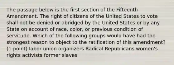 The passage below is the first section of the Fifteenth Amendment. The right of citizens of the United States to vote shall not be denied or abridged by the United States or by any State on account of race, color, or previous condition of servitude. Which of the following groups would have had the strongest reason to object to the ratification of this amendment? (1 point) labor union organizers Radical Republicans women's rights activists former slaves