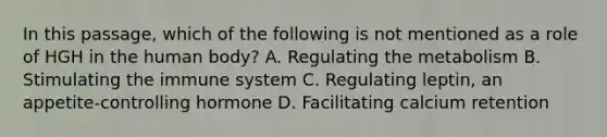 In this passage, which of the following is not mentioned as a role of HGH in the human body? A. Regulating the metabolism B. Stimulating the immune system C. Regulating leptin, an appetite-controlling hormone D. Facilitating calcium retention