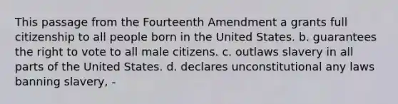 This passage from the Fourteenth Amendment a grants full citizenship to all people born in the United States. b. guarantees the right to vote to all male citizens. c. outlaws slavery in all parts of the United States. d. declares unconstitutional any laws banning slavery, -