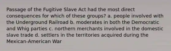 Passage of the Fugitive Slave Act had the most direct consequences for which of these groups? a. people involved with the Underground Railroad b. moderates in both the Democratic and Whig parties c. northern merchants involved in the domestic slave trade d. settlers in the territories acquired during the Mexican-American War