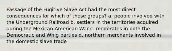 Passage of the Fugitive Slave Act had the most direct consequences for which of these groups? a. people involved with the Underground Railroad b. settlers in the territories acquired during the Mexican-American War c. moderates in both the Democratic and Whig parties d. northern merchants involved in the domestic slave trade