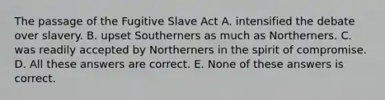 The passage of the Fugitive Slave Act A. intensified the debate over slavery. B. upset Southerners as much as Northerners. C. was readily accepted by Northerners in the spirit of compromise. D. All these answers are correct. E. None of these answers is correct.