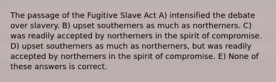 The passage of the Fugitive Slave Act A) intensified the debate over slavery. B) upset southerners as much as northerners. C) was readily accepted by northerners in the spirit of compromise. D) upset southerners as much as northerners, but was readily accepted by northerners in the spirit of compromise. E) None of these answers is correct.