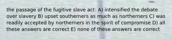 the passage of the fugitive slave act: A) intensified the debate over slavery B) upset southerners as much as northerners C) was readily accepted by northerners in the spirit of compromise D) all these answers are correct E) none of these answers are correct