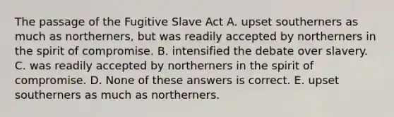 The passage of the Fugitive Slave Act A. upset southerners as much as northerners, but was readily accepted by northerners in the spirit of compromise. B. intensified the debate over slavery. C. was readily accepted by northerners in the spirit of compromise. D. None of these answers is correct. E. upset southerners as much as northerners.