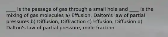 ____ is the passage of gas through a small hole and ____ is the mixing of gas molecules a) Effusion, Dalton's law of partial pressures b) Diffusion, Diffraction c) Effusion, Diffusion d) Dalton's law of partial pressure, mole fraction