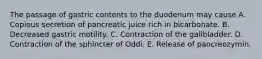 The passage of gastric contents to the duodenum may cause A. Copious secretion of pancreatic juice rich in bicarbonate. B. Decreased gastric motility. C. Contraction of the gallbladder. D. Contraction of the sphincter of Oddi. E. Release of pancreozymin.