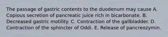 The passage of gastric contents to the duodenum may cause A. Copious secretion of pancreatic juice rich in bicarbonate. B. Decreased gastric motility. C. Contraction of the gallbladder. D. Contraction of the sphincter of Oddi. E. Release of pancreozymin.